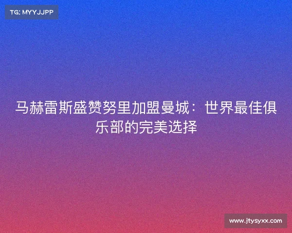 马赫雷斯盛赞努里加盟曼城：世界最佳俱乐部的完美选择